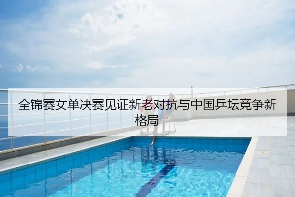 全锦赛女单决赛见证新老对抗与中国乒坛竞争新格局
