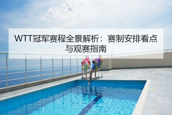 WTT冠军赛程全景解析：赛制安排看点与观赛指南