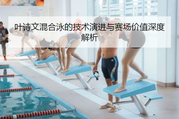 叶诗文混合泳的技术演进与赛场价值深度解析
