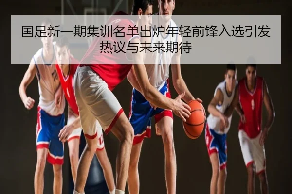 国足新一期集训名单出炉年轻前锋入选引发热议与未来期待