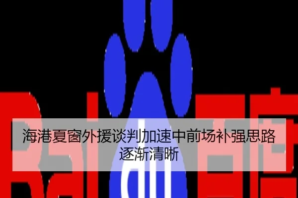 海港夏窗外援谈判加速中前场补强思路逐渐清晰