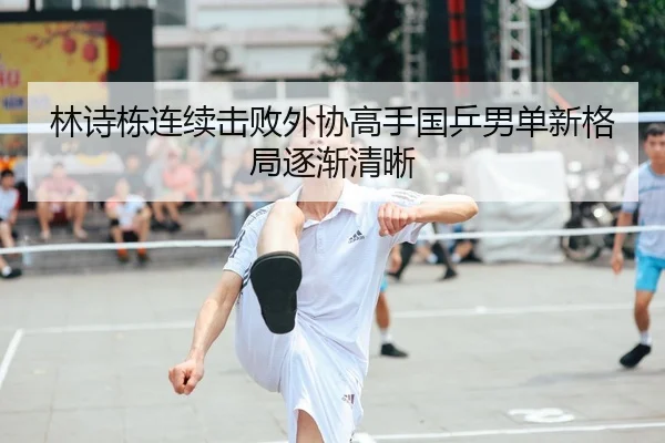林诗栋连续击败外协高手国乒男单新格局逐渐清晰