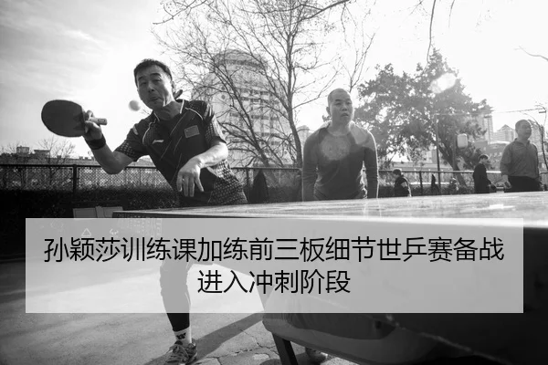 孙颖莎训练课加练前三板细节世乒赛备战进入冲刺阶段