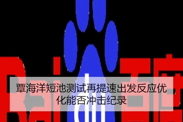 覃海洋短池测试再提速出发反应优化能否冲击纪录
