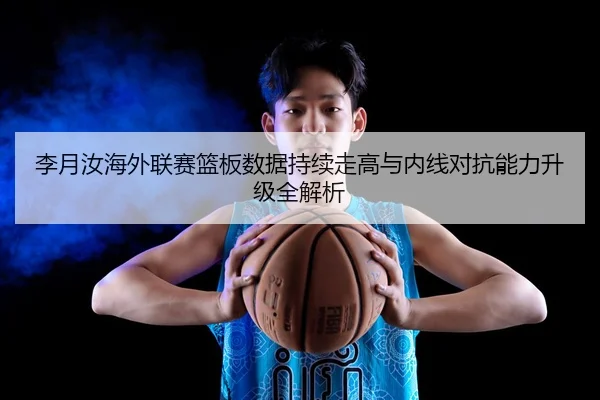 李月汝海外联赛篮板数据持续走高与内线对抗能力升级全解析