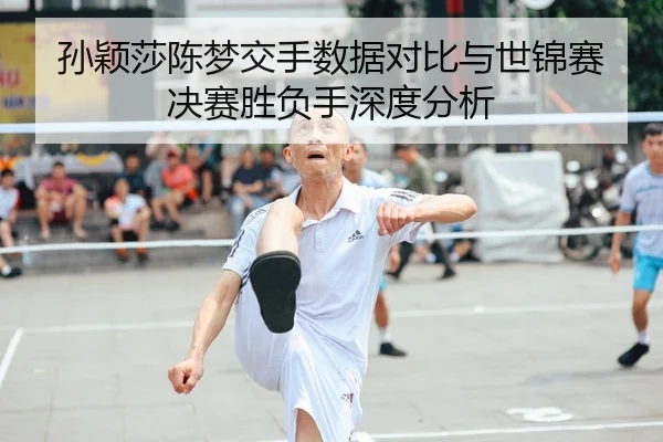 孙颖莎陈梦交手数据对比与世锦赛决赛胜负手深度分析